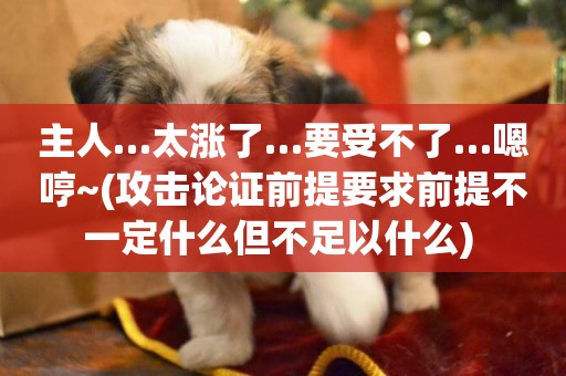 主人…太漲了…要受不了…嗯哼~(攻擊論證前提要求前提不一定什么但不足以什么) 