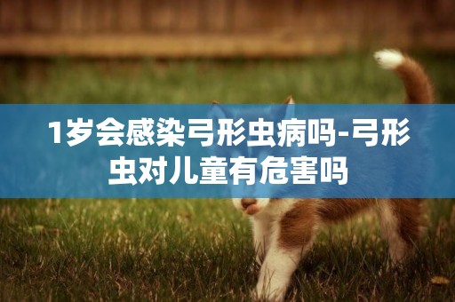 1歲會感染弓形蟲病嗎-弓形蟲對兒童有危害嗎