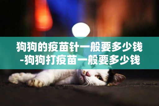 狗狗的疫苗針一般要多少錢-狗狗打疫苗一般要多少錢？
