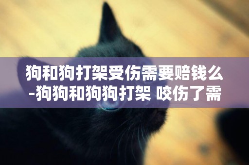 狗和狗打架受傷需要賠錢么-狗狗和狗狗打架 咬傷了需要賠償