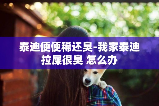 泰迪便便稀還臭-我家泰迪拉屎很臭 怎么辦