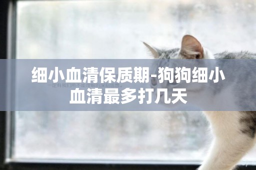 細小血清保質期-狗狗細小血清最多打幾天
