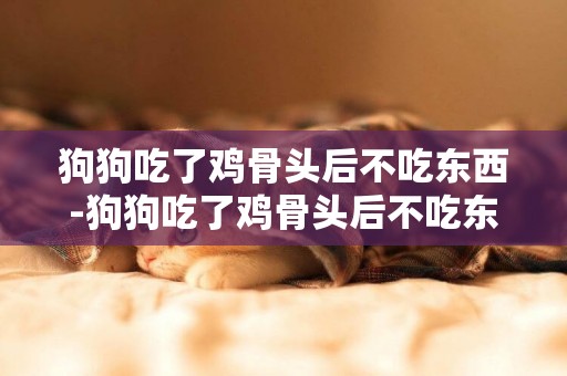 狗狗吃了雞骨頭后不吃東西-狗狗吃了雞骨頭后不吃東西怎么辦