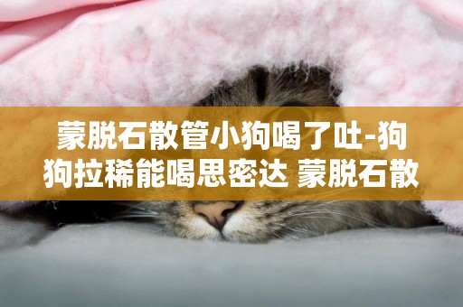 蒙脫石散管小狗喝了吐-狗狗拉稀能喝思密達 蒙脫石散嗎