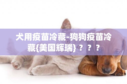 犬用疫苗冷藏-狗狗疫苗冷藏{美國輝瑞} ？？？