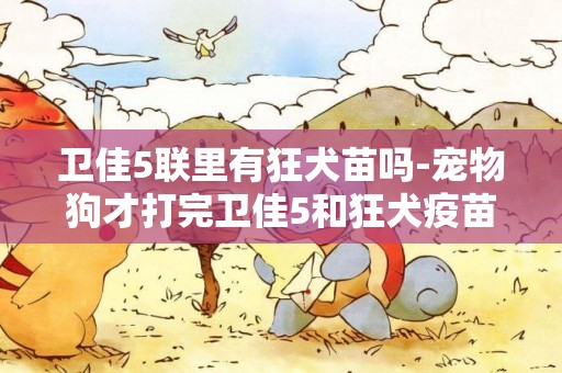 衛佳5聯里有狂犬苗嗎-寵物狗才打完衛佳5和狂犬疫苗,不會有狂犬病吧