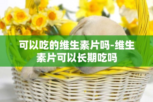 可以吃的維生素片嗎-維生素片可以長期吃嗎