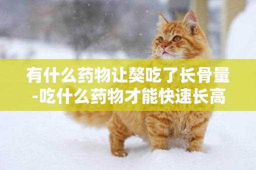 有什么藥物讓獒吃了長骨量-吃什么藥物才能快速長高?