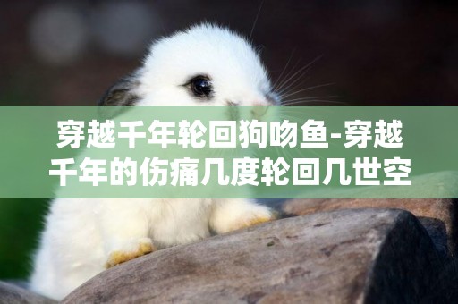 穿越千年輪回狗吻魚-穿越千年的傷痛幾度輪回幾世空是什么歌