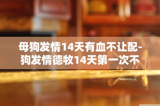 母狗發情14天有血不讓配-狗發情德牧14天第一次不讓配