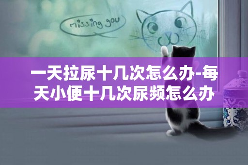 一天拉尿十幾次怎么辦-每天小便十幾次尿頻怎么辦