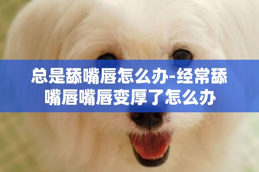 總是舔嘴唇怎么辦-經常舔嘴唇嘴唇變厚了怎么辦