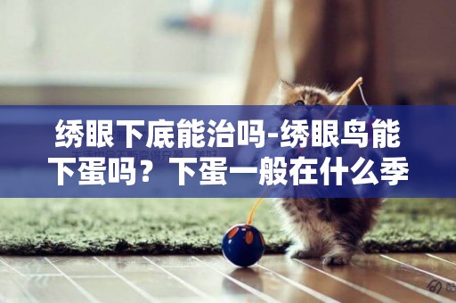 繡眼下底能治嗎-繡眼鳥能下蛋嗎？下蛋一般在什么季節？