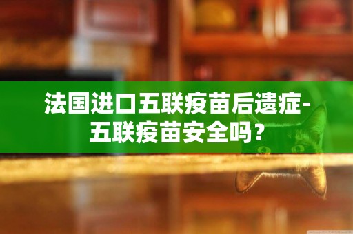 法國進口五聯疫苗后遺癥-五聯疫苗安全嗎？