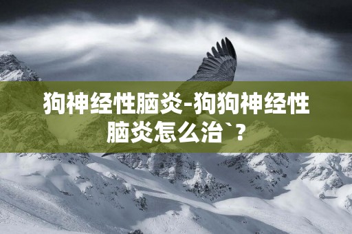 狗神經性腦炎-狗狗神經性腦炎怎么治`?