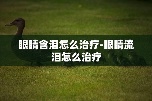 眼睛含淚怎么治療-眼睛流淚怎么治療