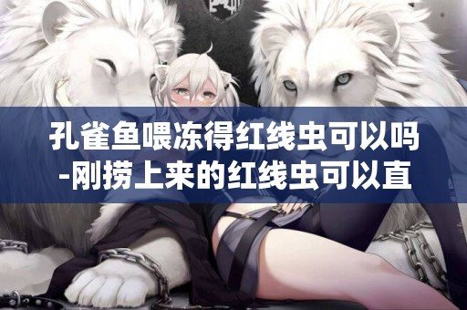 孔雀魚喂凍得紅線蟲可以嗎-剛撈上來的紅線蟲可以直接喂孔雀魚嗎