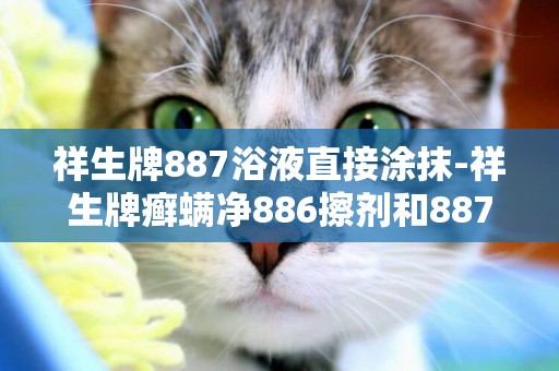 祥生牌887浴液直接涂抹-祥生牌癬螨凈886擦劑和887浴液，效果怎么樣，懂的人進。