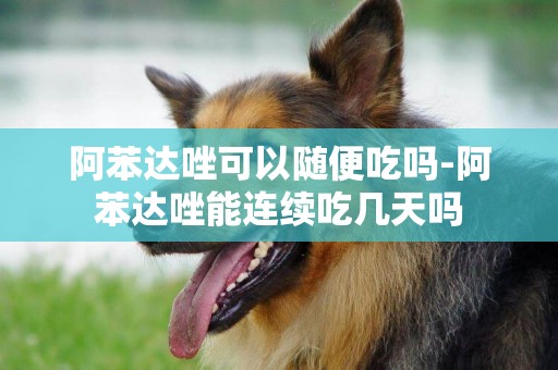 阿苯達唑可以隨便吃嗎-阿苯達唑能連續吃幾天嗎