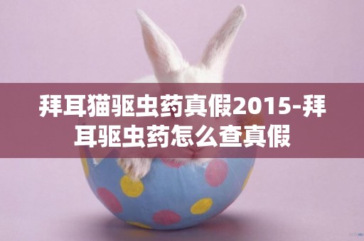 拜耳貓驅蟲藥真假2015-拜耳驅蟲藥怎么查真假