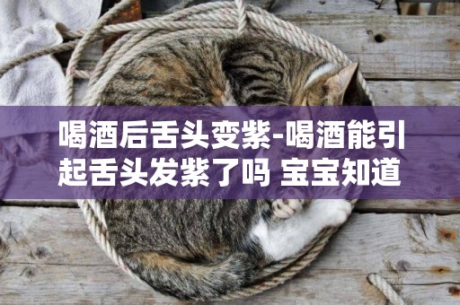 喝酒后舌頭變紫-喝酒能引起舌頭發紫了嗎 寶寶知道
