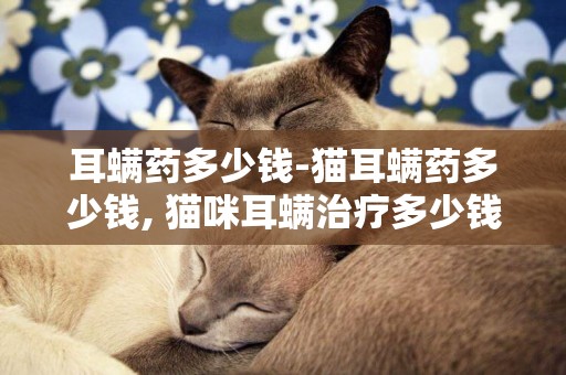 耳螨藥多少錢-貓耳螨藥多少錢, 貓咪耳螨治療多少錢