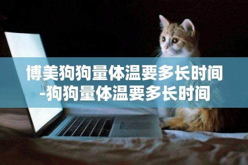 博美狗狗量體溫要多長時間-狗狗量體溫要多長時間