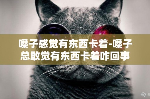 嗓子感覺有東西卡著-嗓子總敢覺有東西卡著咋回事