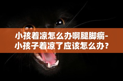 小孩著涼怎么辦啊腿腳瘸-小孩子著涼了應該怎么辦？