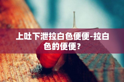 上吐下泄拉白色便便-拉白色的便便？