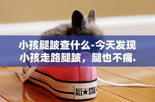 小孩腿跛查什么-今天發現小孩走路腿跛，腿也不痛.都有哪些