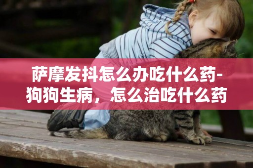 薩摩發抖怎么辦吃什么藥-狗狗生病，怎么治吃什么藥？