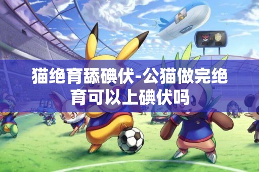 貓絕育舔碘伏-公貓做完絕育可以上碘伏嗎
