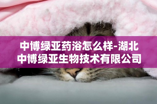 中博綠亞藥浴怎么樣-湖北中博綠亞生物技術有限公司怎么樣？