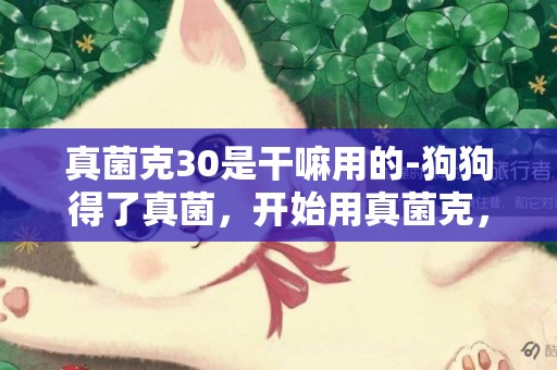真菌克30是干嘛用的-狗狗得了真菌，開始用真菌克，可以克制住嗎