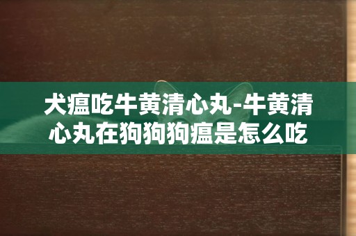 犬瘟吃牛黃清心丸-牛黃清心丸在狗狗狗瘟是怎么吃