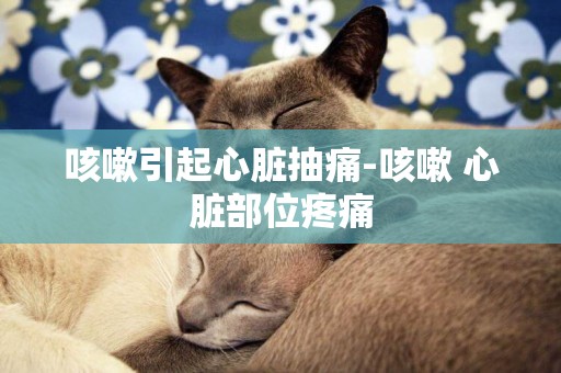 咳嗽引起心臟抽痛-咳嗽 心臟部位疼痛
