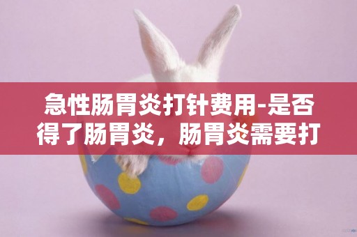 急性腸胃炎打針費用-是否得了腸胃炎，腸胃炎需要打針或打點滴么