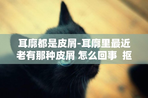 耳廓都是皮屑-耳廓里最近老有那種皮屑 怎么回事  摳下去還長？？