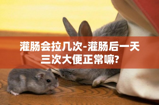 灌腸會拉幾次-灌腸后一天三次大便正常嘛?