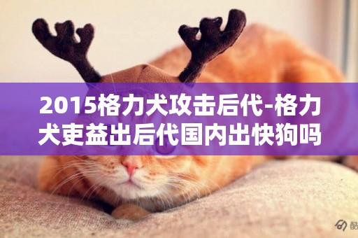 2015格力犬攻擊后代-格力犬吏益出后代國內出快狗嗎