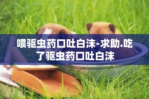 喂驅蟲藥口吐白沫-求助.吃了驅蟲藥口吐白沫