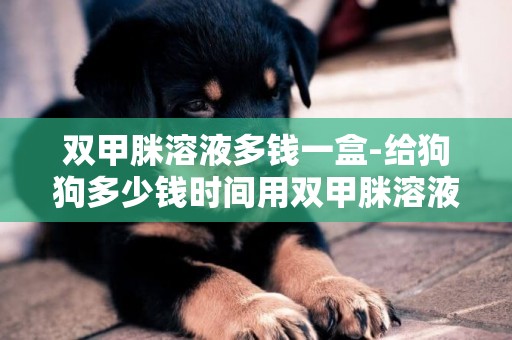 雙甲脒溶液多錢一盒-給狗狗多少錢時間用雙甲脒溶液