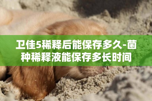 衛佳5稀釋后能保存多久-菌種稀釋液能保存多長時間