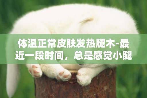 體溫正常皮膚發熱腿木-最近一段時間，總是感覺小腿一陣一陣發熱，摸皮膚又正常，是小腿里面像有股暖流一樣