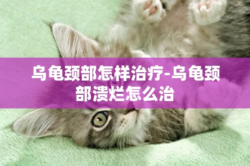 烏龜頸部怎樣治療-烏龜頸部潰爛怎么治
