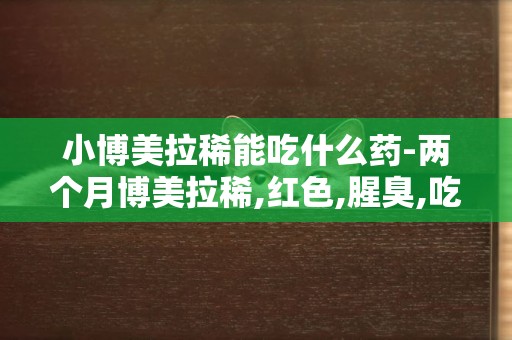 小博美拉稀能吃什么藥-兩個月博美拉稀,紅色,腥臭,吃什么藥