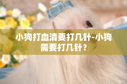 小狗打血清要打幾針-小狗需要打幾針？