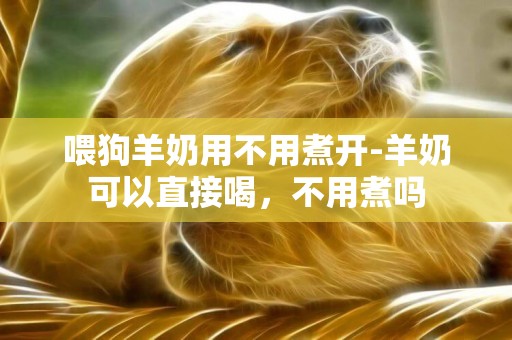 喂狗羊奶用不用煮開-羊奶可以直接喝，不用煮嗎