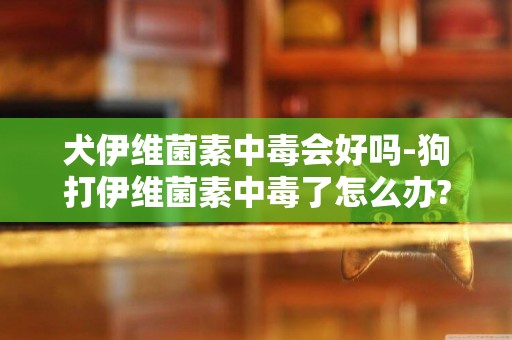 犬伊維菌素中毒會好嗎-狗打伊維菌素中毒了怎么辦?